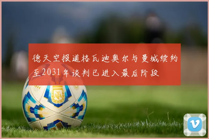 德天空报道格瓦迪奥尔与曼城续约至2031年谈判已进入最后阶段