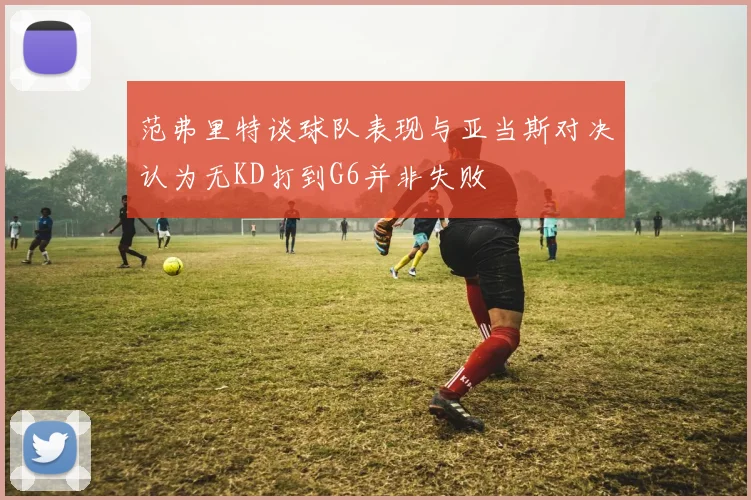 范弗里特谈球队表现与亚当斯对决认为无KD打到G6并非失败