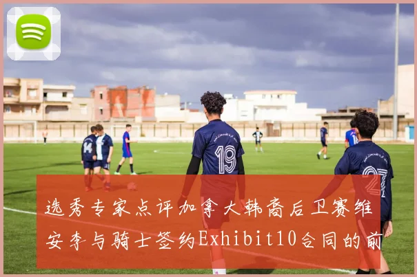 选秀专家点评加拿大韩裔后卫赛维安李与骑士签约Exhibit10合同的前景分析