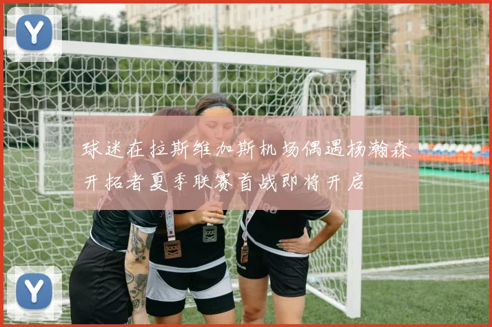 球迷在拉斯维加斯机场偶遇杨瀚森开拓者夏季联赛首战即将开启