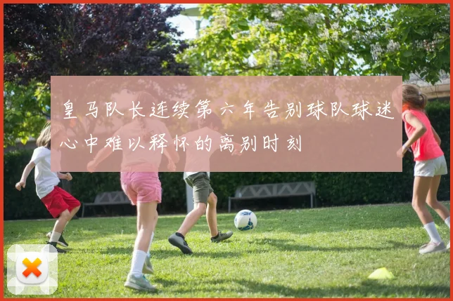 皇马队长连续第六年告别球队球迷心中难以释怀的离别时刻