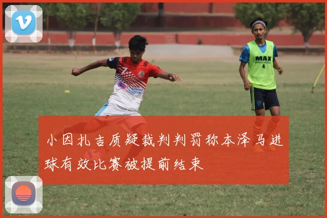 小因扎吉质疑裁判判罚称本泽马进球有效比赛被提前结束