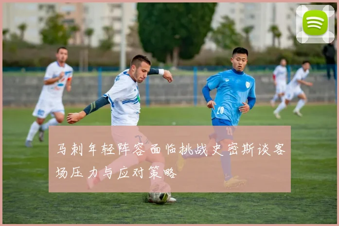 马刺年轻阵容面临挑战史密斯谈客场压力与应对策略