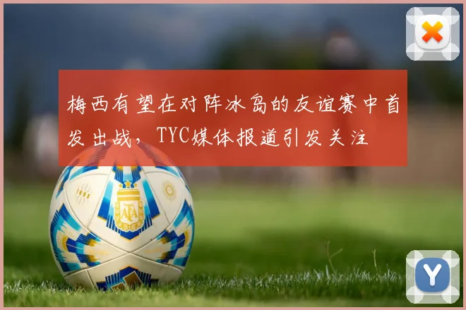 梅西有望在对阵冰岛的友谊赛中首发出战，TYC媒体报道引发关注