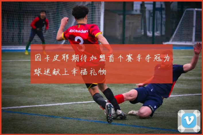因卡皮耶期待加盟首个赛季夺冠为球迷献上幸福礼物